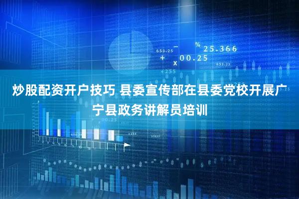 炒股配资开户技巧 县委宣传部在县委党校开展广宁县政务讲解员培训