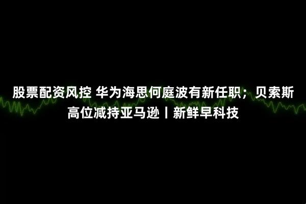 股票配资风控 华为海思何庭波有新任职；贝索斯高位减持亚马逊丨新鲜早科技