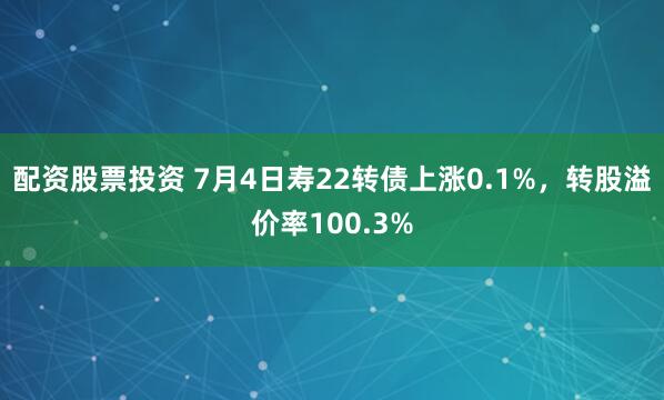 配资股票投资 7月4日寿22转债上涨0.1%，转股溢价率100.3%
