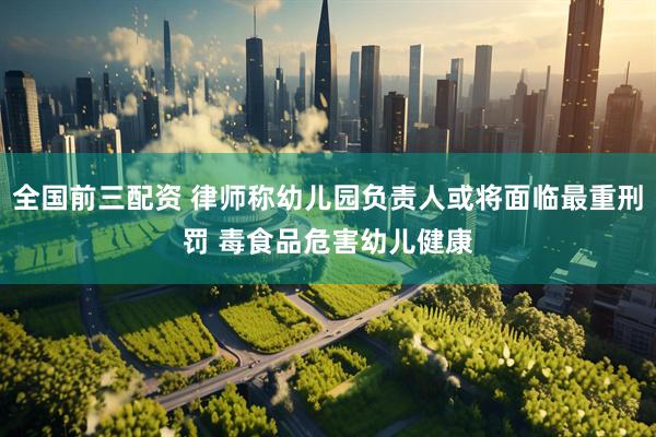 全国前三配资 律师称幼儿园负责人或将面临最重刑罚 毒食品危害幼儿健康