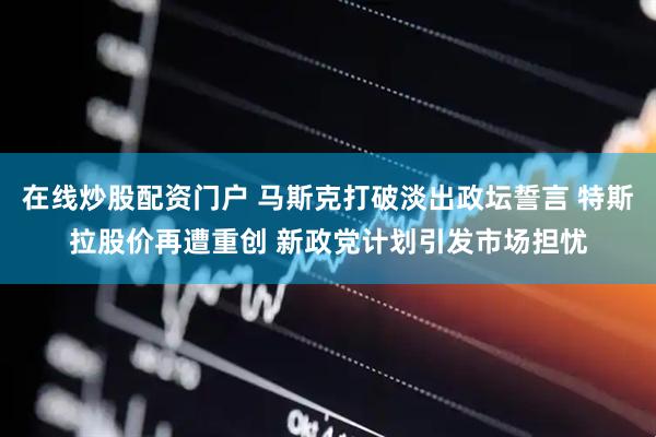 在线炒股配资门户 马斯克打破淡出政坛誓言 特斯拉股价再遭重创 新政党计划引发市场担忧
