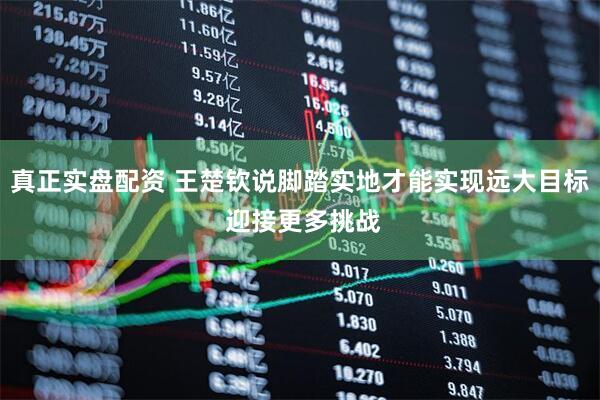 真正实盘配资 王楚钦说脚踏实地才能实现远大目标 迎接更多挑战