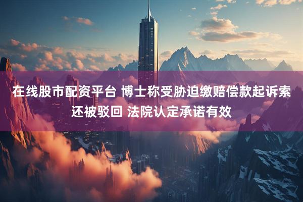 在线股市配资平台 博士称受胁迫缴赔偿款起诉索还被驳回 法院认定承诺有效