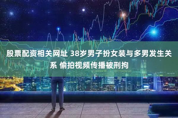 股票配资相关网址 38岁男子扮女装与多男发生关系 偷拍视频传播被刑拘