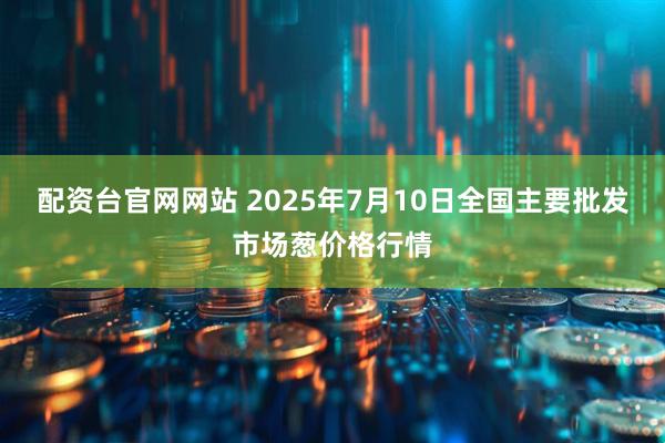 配资台官网网站 2025年7月10日全国主要批发市场葱价格行情