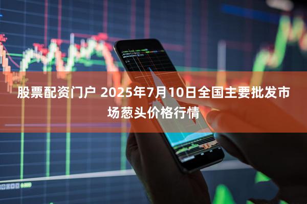 股票配资门户 2025年7月10日全国主要批发市场葱头价格行情