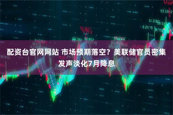 配资台官网网站 市场预期落空？美联储官员密集发声淡化7月降息