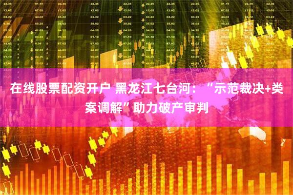在线股票配资开户 黑龙江七台河：“示范裁决﹢类案调解”助力破产审判