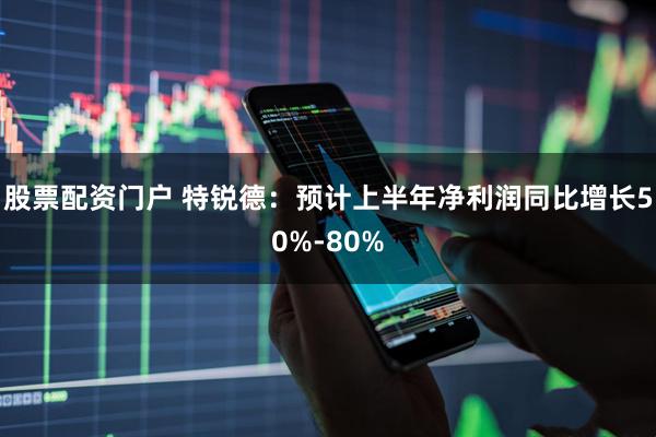 股票配资门户 特锐德：预计上半年净利润同比增长50%-80%
