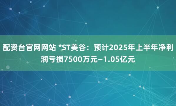 配资台官网网站 *ST美谷：预计2025年上半年净利润亏损7500万元—1.05亿元