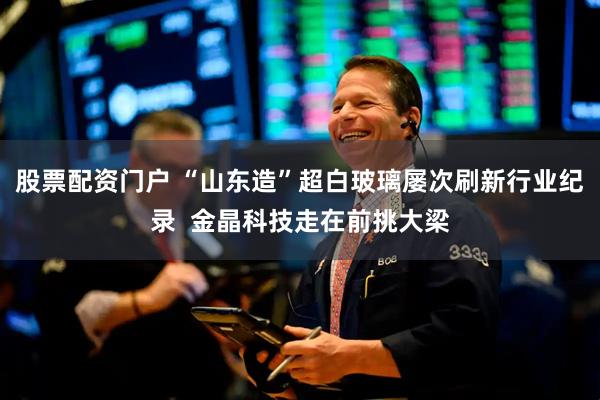 股票配资门户 “山东造”超白玻璃屡次刷新行业纪录  金晶科技走在前挑大梁