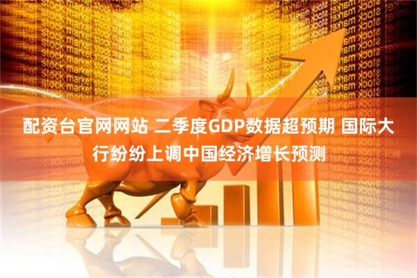 配资台官网网站 二季度GDP数据超预期 国际大行纷纷上调中国经济增长预测