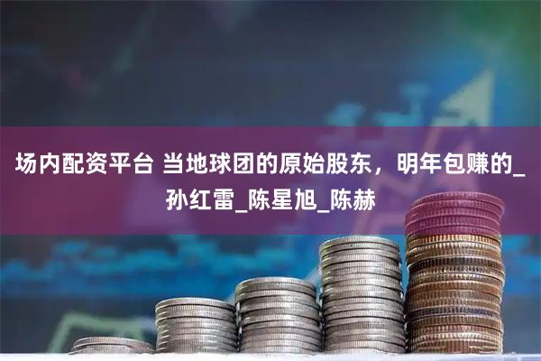 场内配资平台 当地球团的原始股东，明年包赚的_孙红雷_陈星旭_陈赫