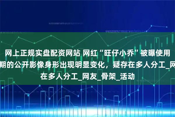 网上正规实盘配资网站 网红“旺仔小乔”被曝使用替身，不同时期的公开影像身形出现明显变化，疑存在多人分工_网友_骨架_活动