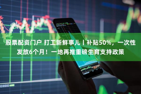 股票配资门户 打工新鲜事儿丨补贴50%，一次性发放6个月！一地再推重磅生育支持政策