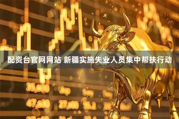 配资台官网网站 新疆实施失业人员集中帮扶行动