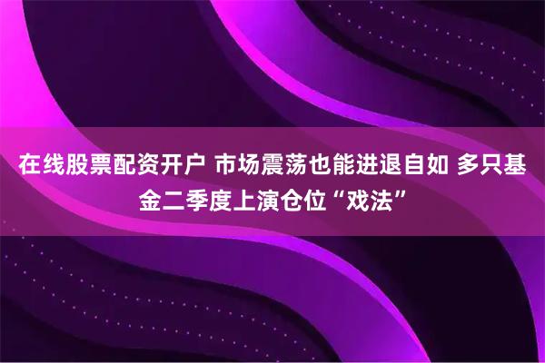 在线股票配资开户 市场震荡也能进退自如 多只基金二季度上演仓位“戏法”