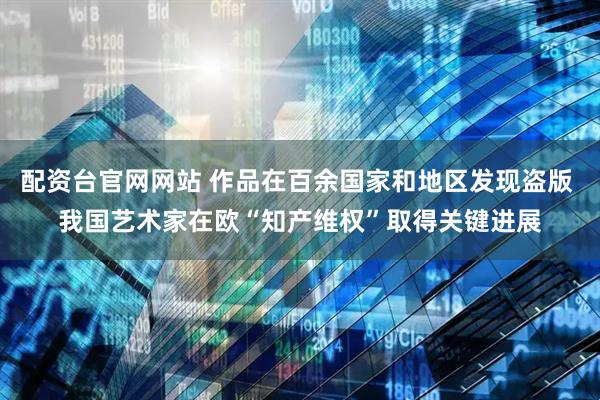 配资台官网网站 作品在百余国家和地区发现盗版 我国艺术家在欧“知产维权”取得关键进展