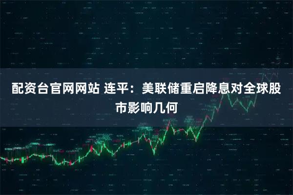 配资台官网网站 连平：美联储重启降息对全球股市影响几何