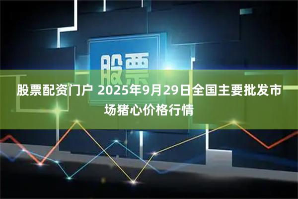 股票配资门户 2025年9月29日全国主要批发市场猪心价格行情