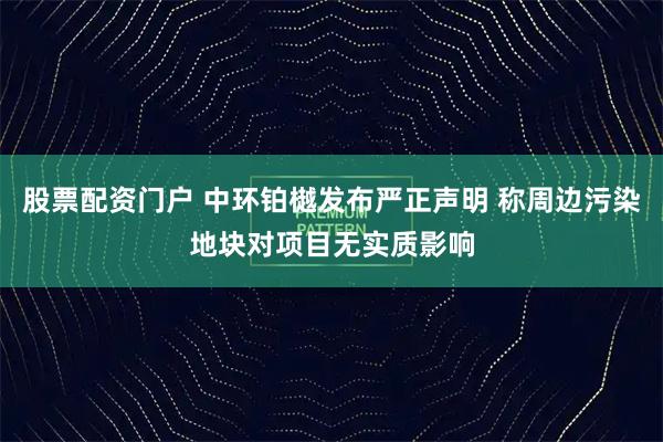 股票配资门户 中环铂樾发布严正声明 称周边污染地块对项目无实质影响